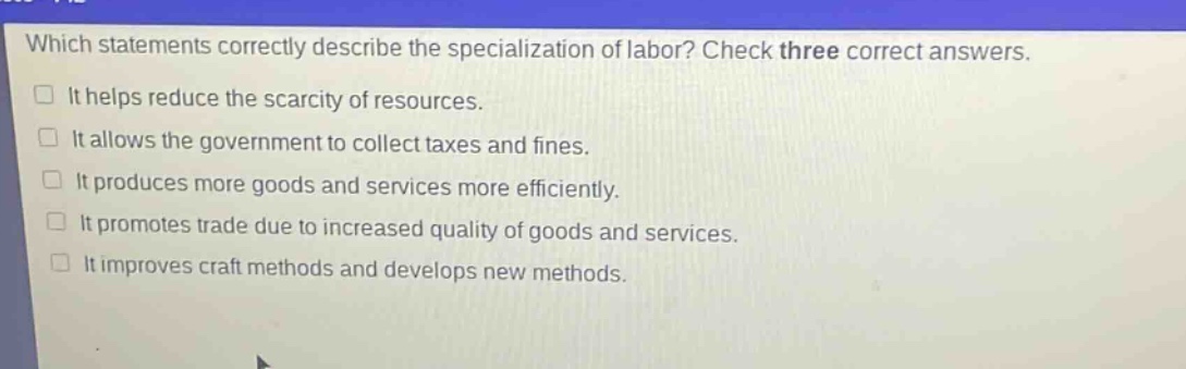 which statements correctly describe the specialization of labor? check three correct answers. it helps reduce the scarcity of resources. it allows the government to collect taxes and fines. it produces more goods and services more efficiently. it promotes trade due to increased quality of goods and services. it improves craft methods and develops new methods.