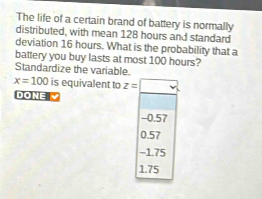 the life of a certain brand of battery is normally distributed, with mean 128 hours and standard deviation 16 hours. what is the probability that a battery you buy lasts at most 100 hours? standardize the variable. x = 100 is equivalent to z = -0.57 0.57 -1.75 1.75 done