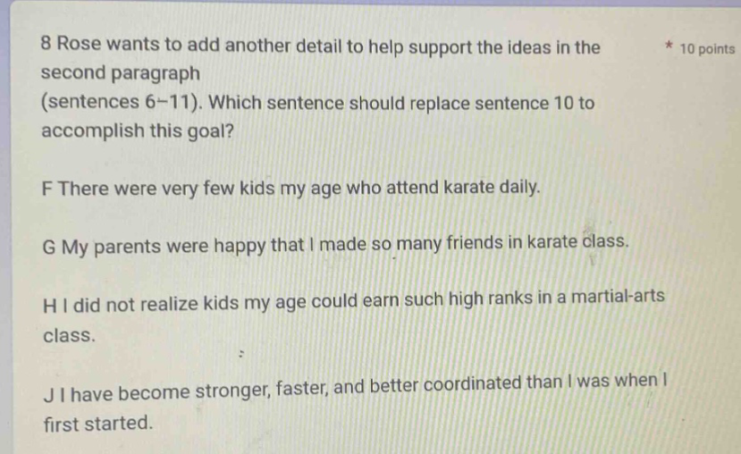 8 rose wants to add another detail to help support the ideas in the second paragraph (sentences 6 - 11). which sentence should replace sentence 10 to accomplish this goal? f there were very few kids my age who attend karate daily. g my parents were happy that i made so many friends in karate class. h i did not realize kids my age could earn such high ranks in a martial - arts class. j i have become stronger, faster, and better coordinated than i was when i first started.