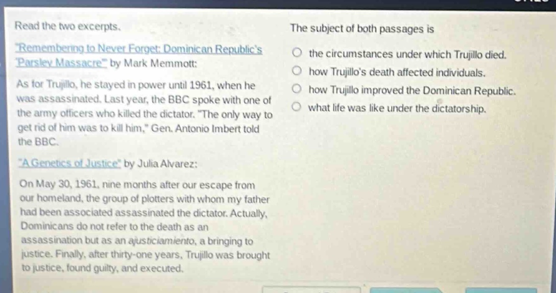 read the two excerpts. \remembering to never forget: dominican republics parsley massacre\ by mark memmott: as for trujillo, he stayed in power until 1961, when he was assassinated. last year, the bbc spoke with one of the army officers who killed the dictator. \the only way to get rid of him was to kill him,\ gen. antonio imbert told the bbc. \a genetics of justice\ by julia alvarez: on may 30, 1961, nine months after our escape from our homeland, the group of plotters with whom my father had been associated assassinated the dictator. actually, dominicans do not refer to the death as an assassination but as an ajusticiamiento, a bringing to justice. finally, after thirty - one years, trujillo was brought to justice, found guilty, and executed. the subject of both passages is the circumstances under which trujillo died. how trujillos death affected individuals. how trujillo improved the dominican republic. what life was like under the dictatorship.