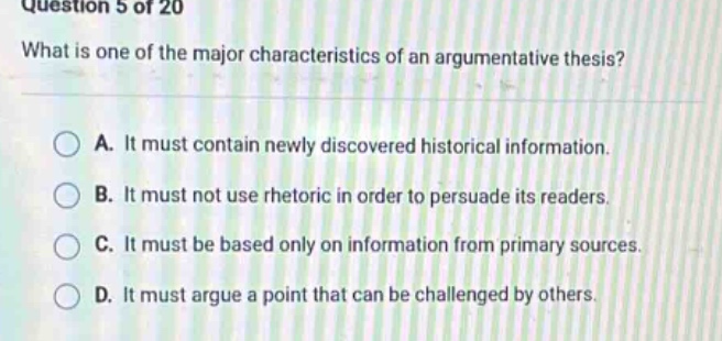 question 5 of 20 what is one of the major characteristics of an argumentative thesis? a. it must contain newly discovered historical information. b. it must not use rhetoric in order to persuade its readers. c. it must be based only on information from primary sources. d. it must argue a point that can be challenged by others.