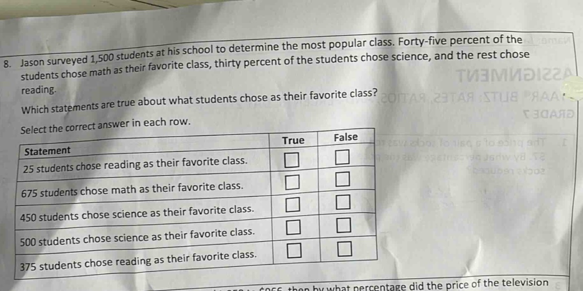 8. jason surveyed 1,500 students at his school to determine the most popular class. forty - five percent of the students chose math as their favorite class, thirty percent of the students chose science, and the rest chose reading. which statements are true about what students chose as their favorite class? select the correct answer in each row. statement true false 25 students chose reading as their favorite class. 675 students chose math as their favorite class. 450 students chose science as their favorite class. 500 students chose science as their favorite class. 375 students chose reading as their favorite class.