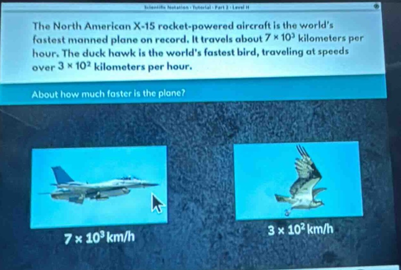 the north american x - 15 rocket - powered aircraft is the worlds fastest manned plane on record. it travels about 7×10³ kilometers per hour. the duck hawk is the worlds fastest bird, traveling at speeds over 3×10² kilometers per hour. about how much faster is the plane?