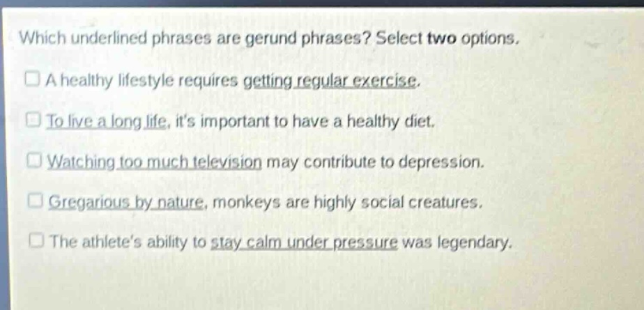 which underlined phrases are gerund phrases? select two options. a healthy lifestyle requires getting regular exercise. to live a long life, its important to have a healthy diet. watching too much television may contribute to depression. gregarious by nature, monkeys are highly social creatures. the athletes ability to stay calm under pressure was legendary.