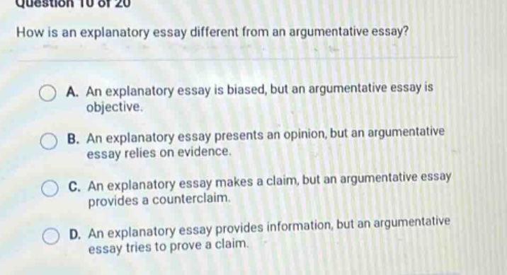 question 10 of 20 how is an explanatory essay different from an argumentative essay? a. an explanatory essay is biased, but an argumentative essay is objective. b. an explanatory essay presents an opinion, but an argumentative essay relies on evidence. c. an explanatory essay makes a claim, but an argumentative essay provides a counterclaim. d. an explanatory essay provides information, but an argumentative essay tries to prove a claim.
