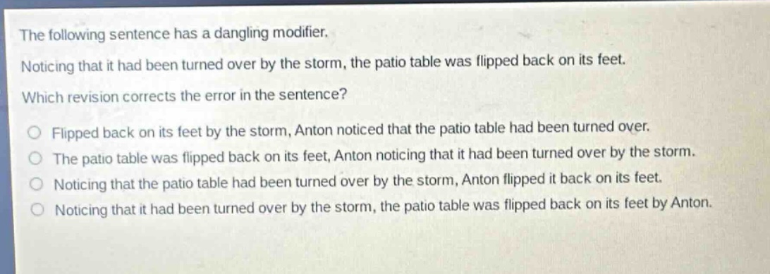 the following sentence has a dangling modifier. noticing that it had been turned over by the storm, the patio table was flipped back on its feet. which revision corrects the error in the sentence? flipped back on its feet by the storm, anton noticed that the patio table had been turned over. the patio table was flipped back on its feet, anton noticing that it had been turned over by the storm. noticing that the patio table had been turned over by the storm, anton flipped it back on its feet. noticing that it had been turned over by the storm, the patio table was flipped back on its feet by anton.