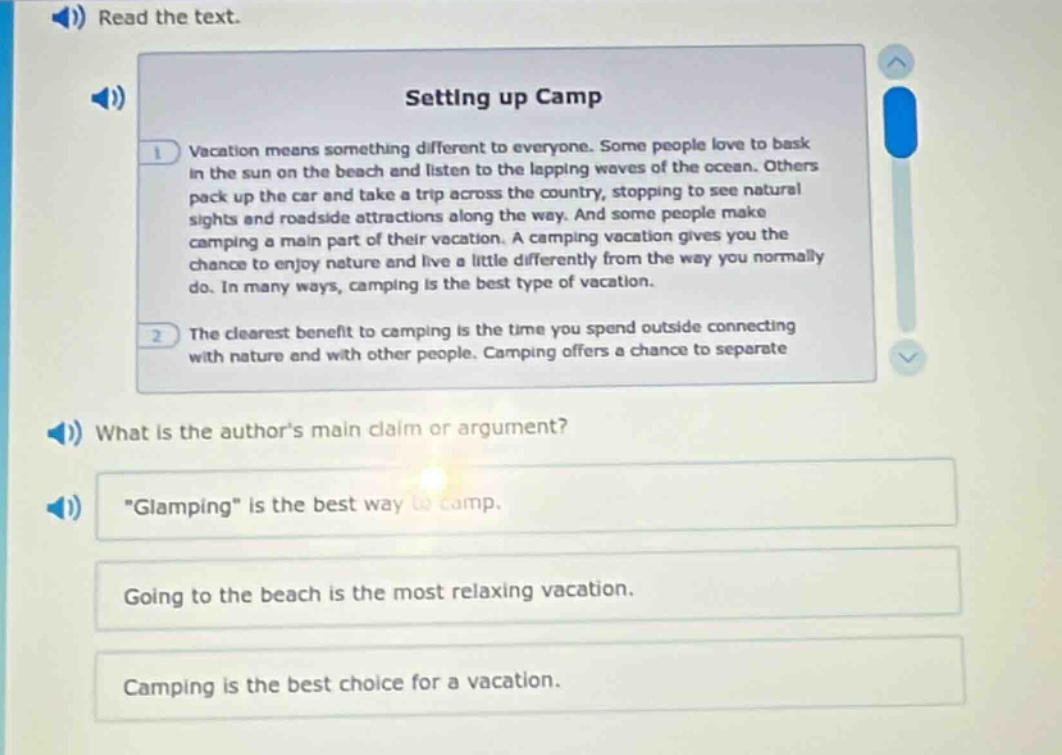 read the text. setting up camp vacation means something different to everyone. some people love to bask in the sun on the beach and listen to the lapping waves of the ocean. others pack up the car and take a trip across the country, stopping to see natural sights and roadside attractions along the way. and some people make camping a main part of their vacation. a camping vacation gives you the chance to enjoy nature and live a little differently from the way you normally do. in many ways, camping is the best type of vacation. the clearest benefit to camping is the time you spend outside connecting with nature and with other people. camping offers a chance to separate what is the authors main claim or argument? \glamping\ is the best way to camp. going to the beach is the most relaxing vacation. camping is the best choice for a vacation.