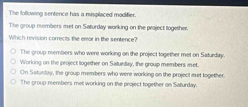the following sentence has a misplaced modifier. the group members met on saturday working on the project together. which revision corrects the error in the sentence? the group members who were working on the project together met on saturday. working on the project together on saturday, the group members met. on saturday, the group members who were working on the project met together. the group members met working on the project together on saturday.