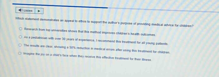 which statement demonstrates an appeal to ethos to support the authors purpose of providing medical advice for children? research from top universities shows that this method improves childrens health outcomes. as a pediatrician with over 30 years of experience, i recommend this treatment for all young patients. the results are clear, showing a 50% reduction in medical errors after using this treatment for children. imagine the joy on a childs face when they receive this effective treatment for their illness.