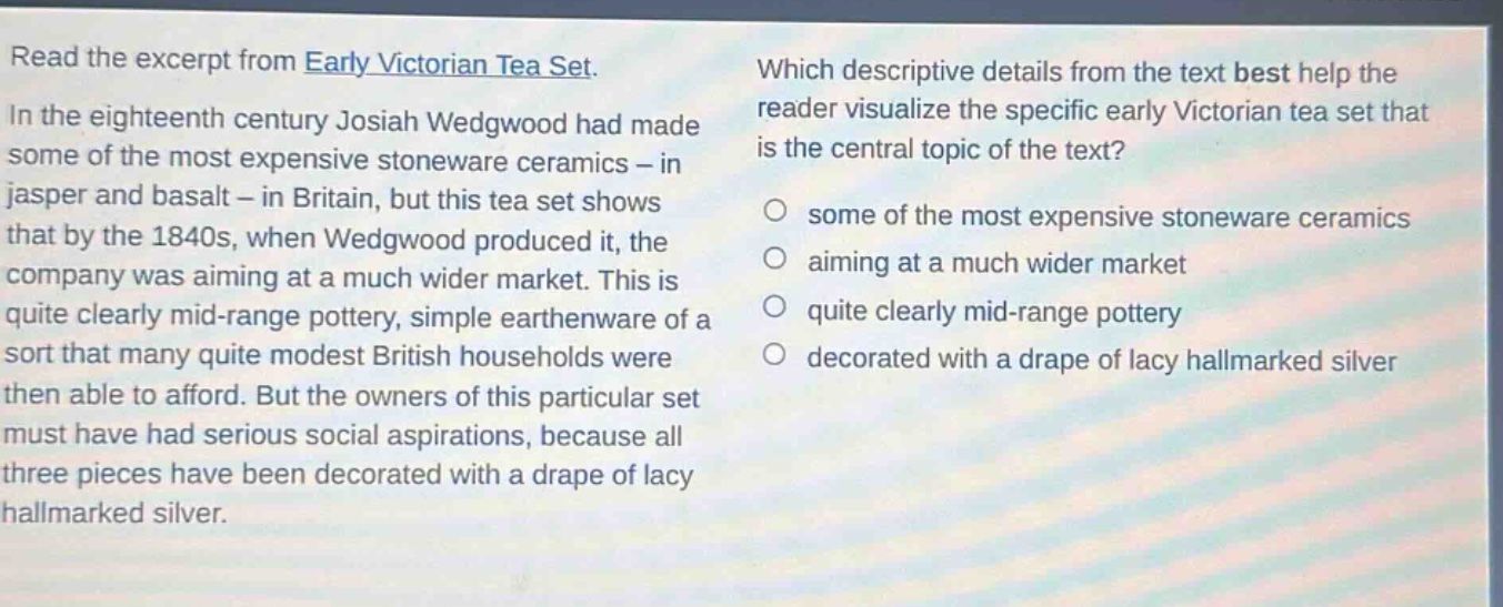 read the excerpt from early victorian tea set. in the eighteenth century josiah wedgwood had made some of the most expensive stoneware ceramics - in jasper and basalt - in britain, but this tea set shows that by the 1840s, when wedgwood produced it, the company was aiming at a much wider market. this is quite clearly mid - range pottery, simple earthenware of a sort that many quite modest british households were then able to afford. but the owners of this particular set must have had serious social aspirations, because all three pieces have been decorated with a drape of lacy hallmarked silver. which descriptive details from the text best help the reader visualize the specific early victorian tea set that is the central topic of the text? some of the most expensive stoneware ceramics aiming at a much wider market quite clearly mid - range pottery decorated with a drape of lacy hallmarked silver