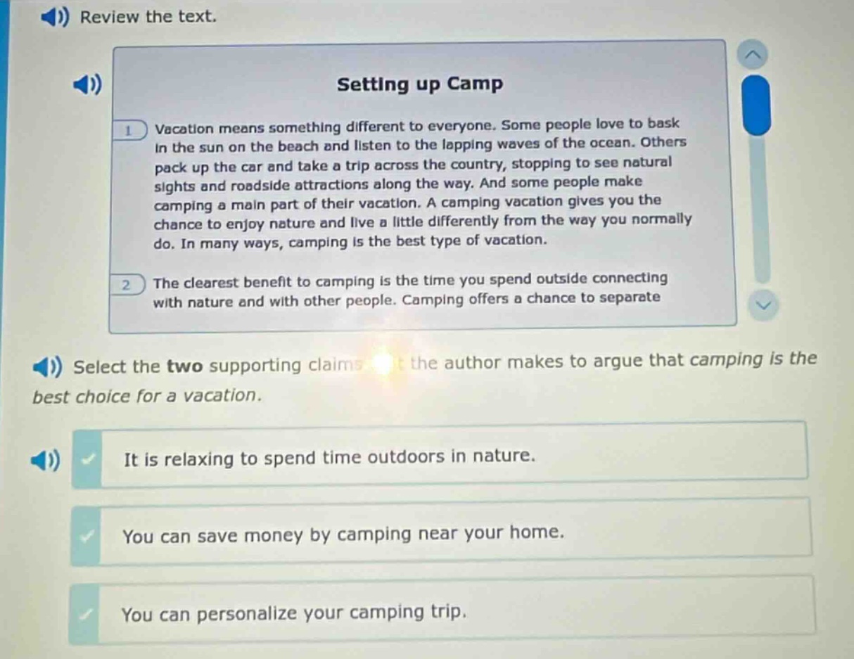 review the text. setting up camp vacation means something different to everyone. some people love to bask in the sun on the beach and listen to the lapping waves of the ocean. others pack up the car and take a trip across the country, stopping to see natural sights and roadside attractions along the way. and some people make camping a main part of their vacation. a camping vacation gives you the chance to enjoy nature and live a little differently from the way you normally do. in many ways, camping is the best type of vacation. the clearest benefit to camping is the time you spend outside connecting with nature and with other people. camping offers a chance to separate select the two supporting claims that the author makes to argue that camping is the best choice for a vacation. it is relaxing to spend time outdoors in nature. you can save money by camping near your home. you can personalize your camping trip.