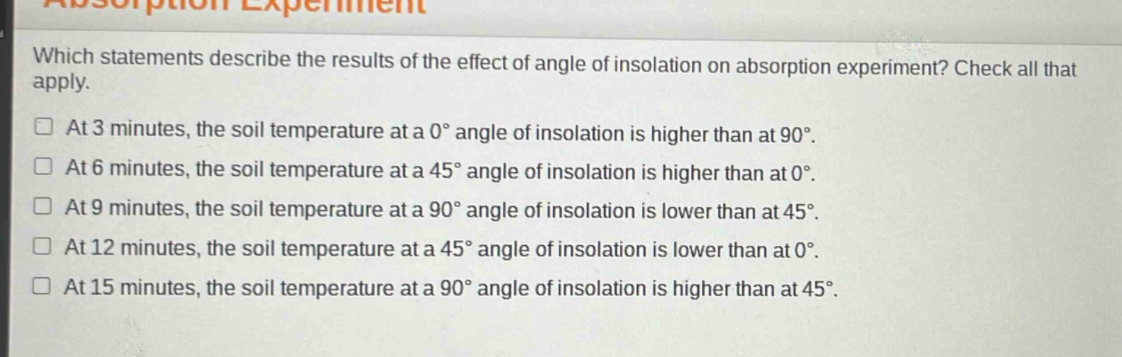 which statements describe the results of the effect of angle of insolation on absorption experiment? check all that apply. at 3 minutes, the soil temperature at a 0° angle of insolation is higher than at 90°. at 6 minutes, the soil temperature at a 45° angle of insolation is higher than at 0°. at 9 minutes, the soil temperature at a 90° angle of insolation is lower than at 45°. at 12 minutes, the soil temperature at a 45° angle of insolation is lower than at 0°. at 15 minutes, the soil temperature at a 90° angle of insolation is higher than at 45°.