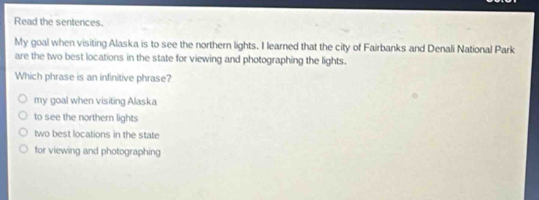 read the sentences. my goal when visiting alaska is to see the northern lights. i learned that the city of fairbanks and denali national park are the two best locations in the state for viewing and photographing the lights. which phrase is an infinitive phrase? my goal when visiting alaska to see the northern lights two best locations in the state for viewing and photographing