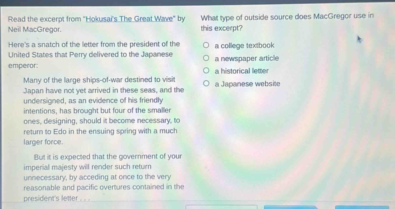 read the excerpt from \hokusais the great wave\ by neil macgregor. heres a snatch of the letter from the president of the united states that perry delivered to the japanese emperor: many of the large ships - of - war destined to visit japan have not yet arrived in these seas, and the undersigned, as an evidence of his friendly intentions, has brought but four of the smaller ones, designing, should it become necessary, to return to edo in the ensuing spring with a much larger force. but it is expected that the government of your imperial majesty will render such return unnecessary, by acceding at once to the very reasonable and pacific overtures contained in the presidents letter... what type of outside source does macgregor use in this excerpt? a college textbook a newspaper article a historical letter a japanese website