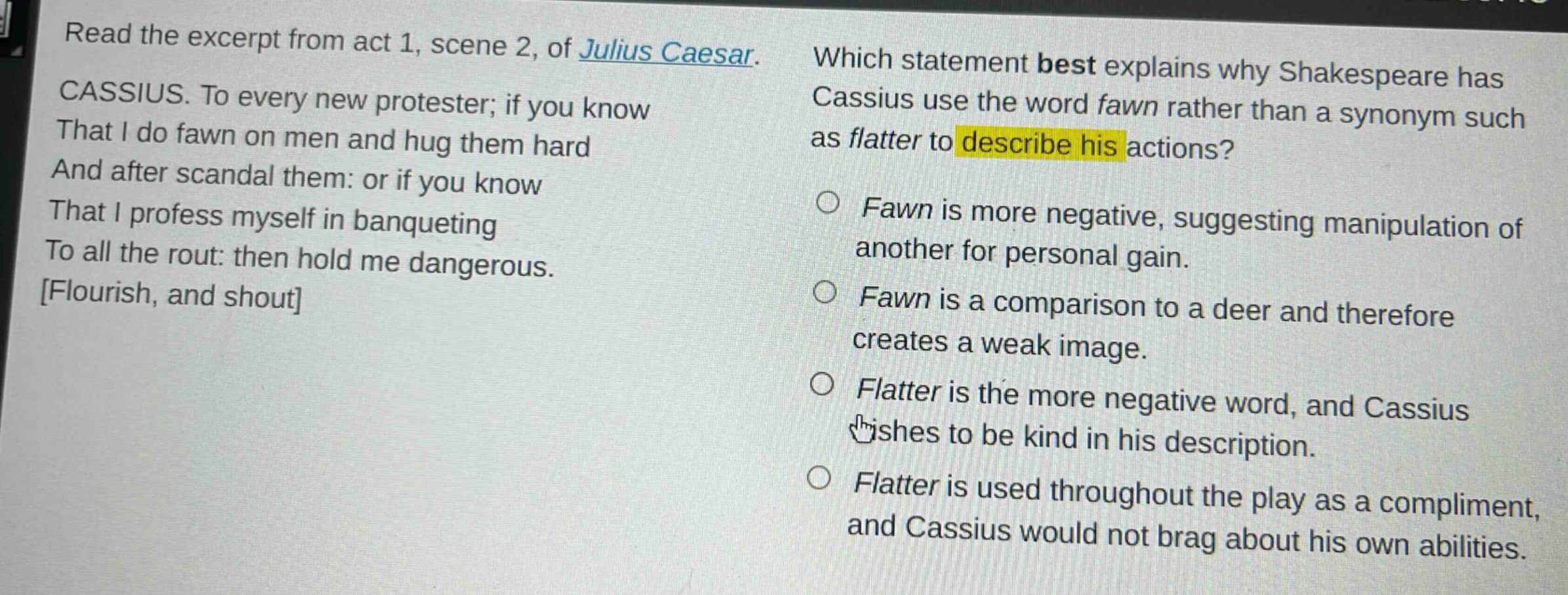 read the excerpt from act 1, scene 2, of julius caesar. cassius. to every new protester; if you know that i do fawn on men and hug them hard and after scandal them: or if you know that i profess myself in banqueting to all the rout: then hold me dangerous. flourish, and shout which statement best explains why shakespeare has cassius use the word fawn rather than a synonym such as flatter to describe his actions? fawn is more negative, suggesting manipulation of another for personal gain. fawn is a comparison to a deer and therefore creates a weak image. flatter is the more negative word, and cassius wishes to be kind in his description. flatter is used throughout the play as a compliment, and cassius would not brag about his own abilities.