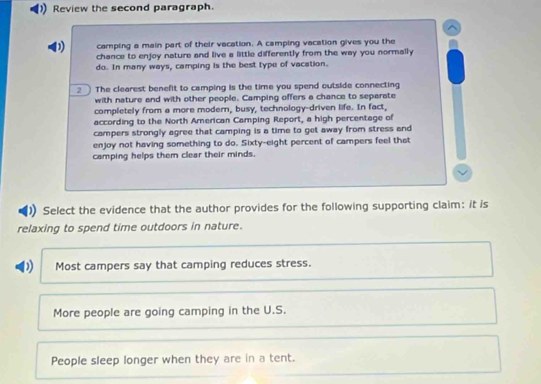 review the second paragraph. camping a main part of their vacation. a camping vacation gives you the chance to enjoy nature and live a little differently from the way you normally do. in many ways, camping is the best type of vacation. the clearest benefit to camping is the time you spend outside connecting with nature and with other people. camping offers a chance to separate completely from a more modern, busy, technology - driven life. in fact, according to the north american camping report, a high percentage of campers strongly agree that camping is a time to get away from stress and enjoy not having something to do. sixty - eight percent of campers feel that camping helps them clear their minds. select the evidence that the author provides for the following supporting claim: it is relaxing to spend time outdoors in nature. most campers say that camping reduces stress. more people are going camping in the u.s. people sleep longer when they are in a tent.