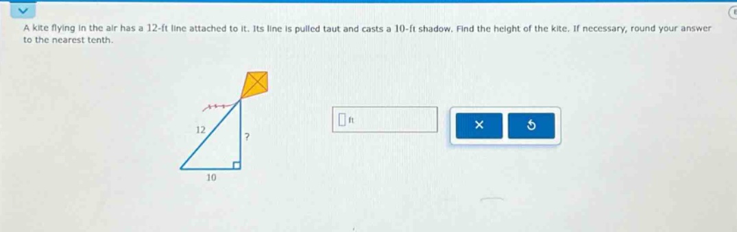 a kite flying in the air has a 12 - ft line attached to it. its line is pulled taut and casts a 10 - ft shadow. find the height of the kite. if necessary, round your answer to the nearest tenth.