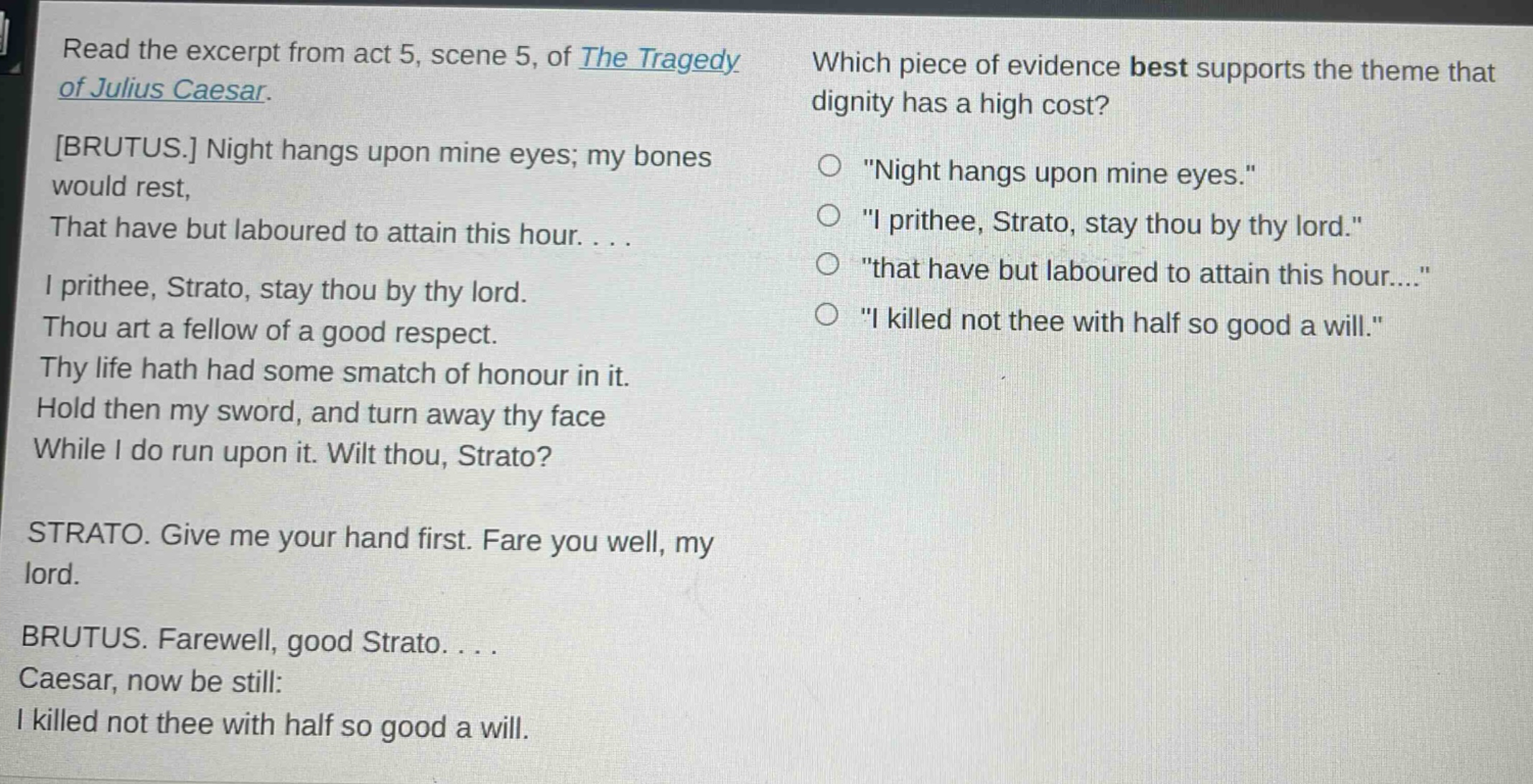 read the excerpt from act 5, scene 5, of the tragedy of julius caesar. brutus. night hangs upon mine eyes; my bones would rest, that have but laboured to attain this hour.... i prithee, strato, stay thou by thy lord. thou art a fellow of a good respect. thy life hath had some smatch of honour in it. hold then my sword, and turn away thy face while i do run upon it. wilt thou, strato? strato. give me your hand first. fare you well, my lord. brutus. farewell, good strato.... caesar, now be still: i killed not thee with half so good a will. which piece of evidence best supports the theme that dignity has a high cost? \night hangs upon mine eyes.\ \i prithee, strato, stay thou by thy lord.\ \that have but laboured to attain this hour....\ \i killed not thee with half so good a will.\