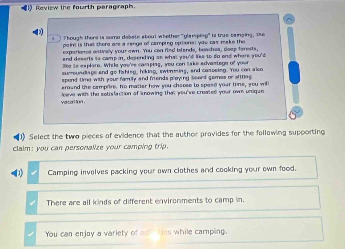 review the fourth paragraph. though there is some debate about whether \glamping\ is true camping, the point is that there are a range of camping options: you can make the experience entirely your own. you can find islands, beaches, deep forests, and deserts to camp in, depending on what youd like to do and where youd like to explore. while youre camping, you can take advantage of your surroundings and go fishing, hiking, swimming, and canoeing. you can also spend time with your family and friends playing board games or sitting around the campfire. no matter how you choose to spend your time, you will leave with the satisfaction of knowing that youve created your own unique vacation. select the two pieces of evidence that the author provides for the following supporting claim: you can personalize your camping trip. camping involves packing your own clothes and cooking your own food. there are all kinds of different environments to camp in. you can enjoy a variety of activities while camping.