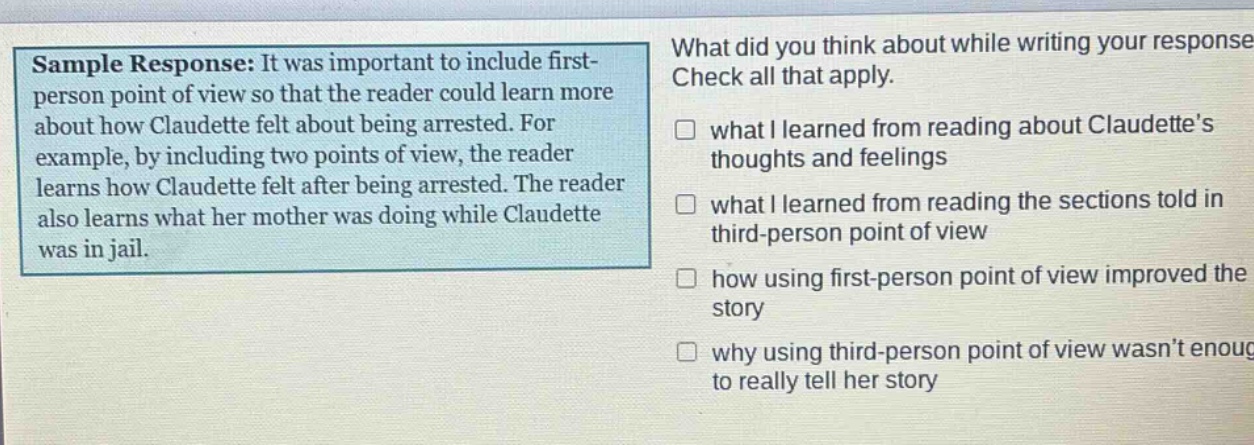 sample response: it was important to include first - person point of view so that the reader could learn more about how claudette felt about being arrested. for example, by including two points of view, the reader learns how claudette felt after being arrested. the reader also learns what her mother was doing while claudette was in jail. what did you think about while writing your response check all that apply. what i learned from reading about claudettes thoughts and feelings what i learned from reading the sections told in third - person point of view how using first - person point of view improved the story why using third - person point of view wasnt enough to really tell her story