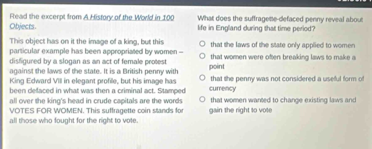 read the excerpt from a history of the world in 100 objects. this object has on it the image of a king, but this particular example has been appropriated by women - disfigured by a slogan as an act of female protest against the laws of the state. it is a british penny with king edward vii in elegant profile, but his image has been defaced in what was then a criminal act. stamped all over the kings head in crude capitals are the words votes for women. this suffragette coin stands for all those who fought for the right to vote. what does the suffragette - defaced penny reveal about life in england during that time period? that the laws of the state only applied to women that women were often breaking laws to make a point that the penny was not considered a useful form of currency that women wanted to change existing laws and gain the right to vote