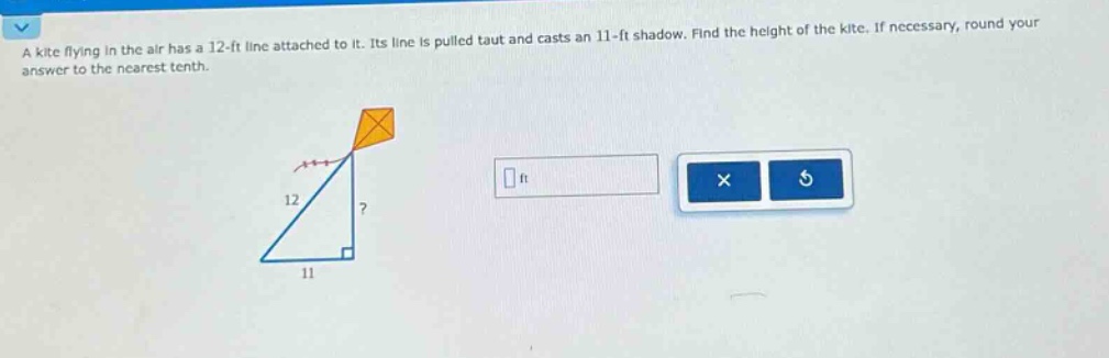 a kite flying in the air has a 12 - ft line attached to it. its line is pulled taut and casts an 11 - ft shadow. find the height of the kite. if necessary, round your answer to the nearest tenth.