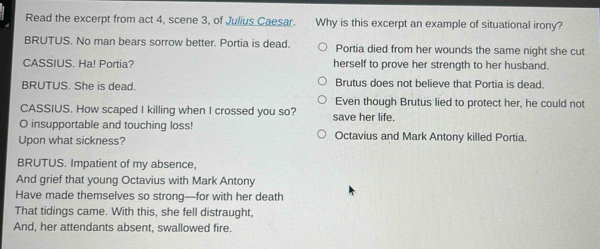 read the excerpt from act 4, scene 3, of julius caesar. brutus. no man bears sorrow better. portia is dead. cassius. ha! portia? brutus. she is dead. cassius. how scaped i killing when i crossed you so? o insupportable and touching loss! upon what sickness? brutus. impatient of my absence, and grief that young octavius with mark antony have made themselves so strong—for with her death that tidings came. with this, she fell distraught, and, her attendants absent, swallowed fire. why is this excerpt an example of situational irony? portia died from her wounds the same night she cut herself to prove her strength to her husband. brutus does not believe that portia is dead. even though brutus lied to protect her, he could not save her life. octavius and mark antony killed portia.