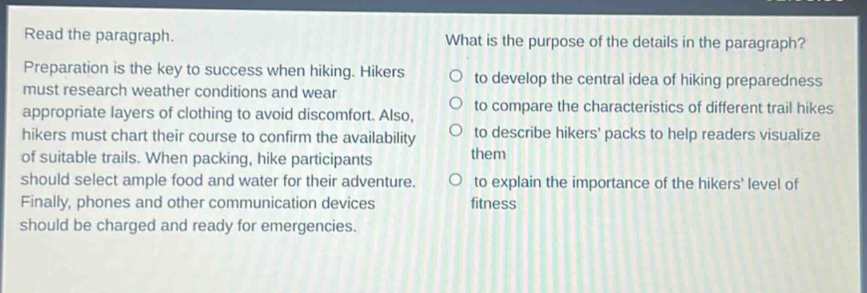 read the paragraph. preparation is the key to success when hiking. hikers must research weather conditions and wear appropriate layers of clothing to avoid discomfort. also, hikers must chart their course to confirm the availability of suitable trails. when packing, hike participants should select ample food and water for their adventure. finally, phones and other communication devices should be charged and ready for emergencies. what is the purpose of the details in the paragraph? to develop the central idea of hiking preparedness to compare the characteristics of different trail hikes to describe hikers packs to help readers visualize them to explain the importance of the hikers level of fitness