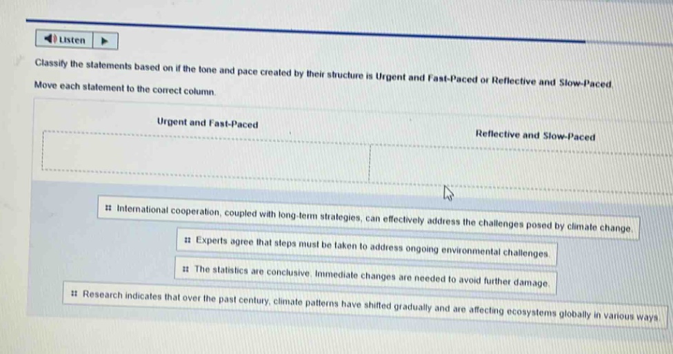 classify the statements based on if the tone and pace created by their structure is urgent and fast - paced or reflective and slow - paced. move each statement to the correct column. urgent and fast - paced reflective and slow - paced international cooperation, coupled with long - term strategies, can effectively address the challenges posed by climate change. experts agree that steps must be taken to address ongoing environmental challenges. the statistics are conclusive. immediate changes are needed to avoid further damage. research indicates that over the past century, climate patterns have shifted gradually and are affecting ecosystems globally in various ways.