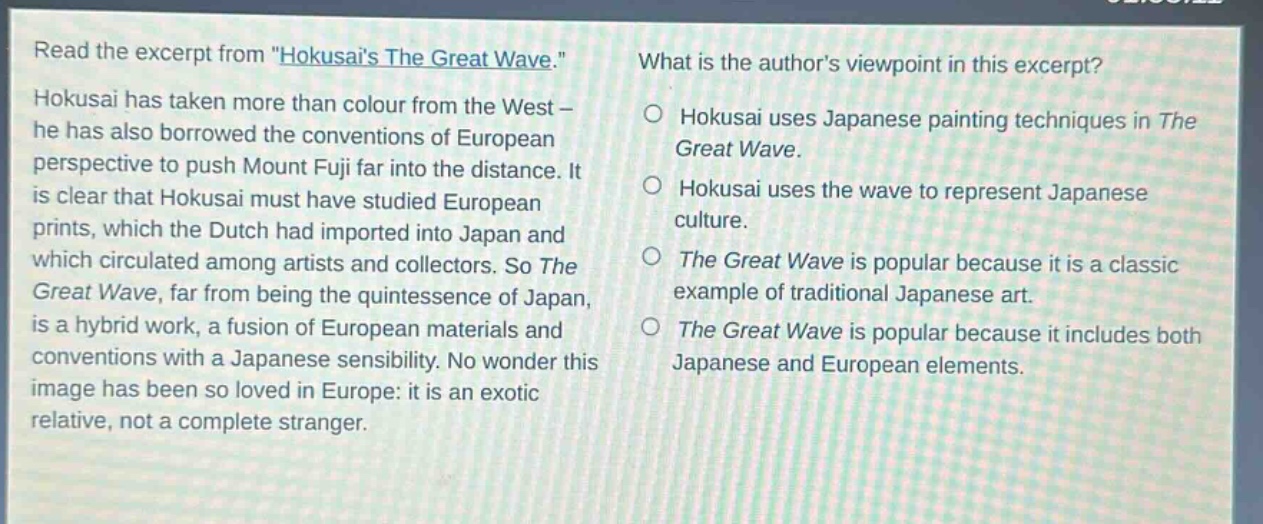 read the excerpt from \hokusais the great wave.\ hokusai has taken more than colour from the west - he has also borrowed the conventions of european perspective to push mount fuji far into the distance. it is clear that hokusai must have studied european prints, which the dutch had imported into japan and which circulated among artists and collectors. so the great wave, far from being the quintessence of japan, is a hybrid work, a fusion of european materials and conventions with a japanese sensibility. no wonder this image has been so loved in europe: it is an exotic relative, not a complete stranger. what is the authors viewpoint in this excerpt? hokusai uses japanese painting techniques in the great wave. hokusai uses the wave to represent japanese culture. the great wave is popular because it is a classic example of traditional japanese art. the great wave is popular because it includes both japanese and european elements.