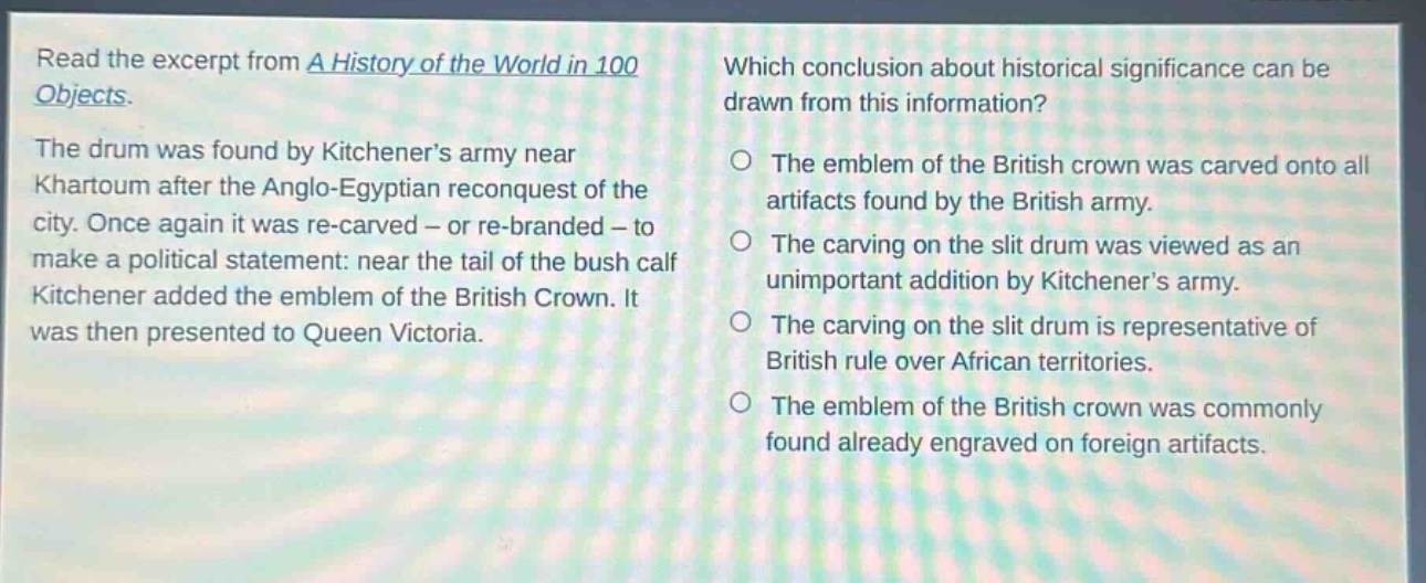 read the excerpt from a history of the world in 100 objects. the drum was found by kitcheners army near khartoum after the anglo - egyptian reconquest of the city. once again it was re - carved - or re - branded - to make a political statement: near the tail of the bush calf kitchener added the emblem of the british crown. it was then presented to queen victoria. which conclusion about historical significance can be drawn from this information? the emblem of the british crown was carved onto all artifacts found by the british army. the carving on the slit drum was viewed as an unimportant addition by kitcheners army. the carving on the slit drum is representative of british rule over african territories. the emblem of the british crown was commonly found already engraved on foreign artifacts.