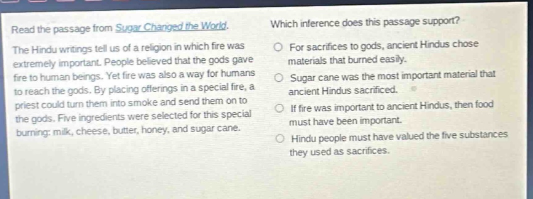 read the passage from sugar changed the world. the hindu writings tell us of a religion in which fire was extremely important. people believed that the gods gave fire to human beings. yet fire was also a way for humans to reach the gods. by placing offerings in a special fire, a priest could turn them into smoke and send them on to the gods. five ingredients were selected for this special burning: milk, cheese, butter, honey, and sugar cane. which inference does this passage support? for sacrifices to gods, ancient hindus chose materials that burned easily. sugar cane was the most important material that ancient hindus sacrificed. if fire was important to ancient hindus, then food must have been important. hindu people must have valued the five substances they used as sacrifices.