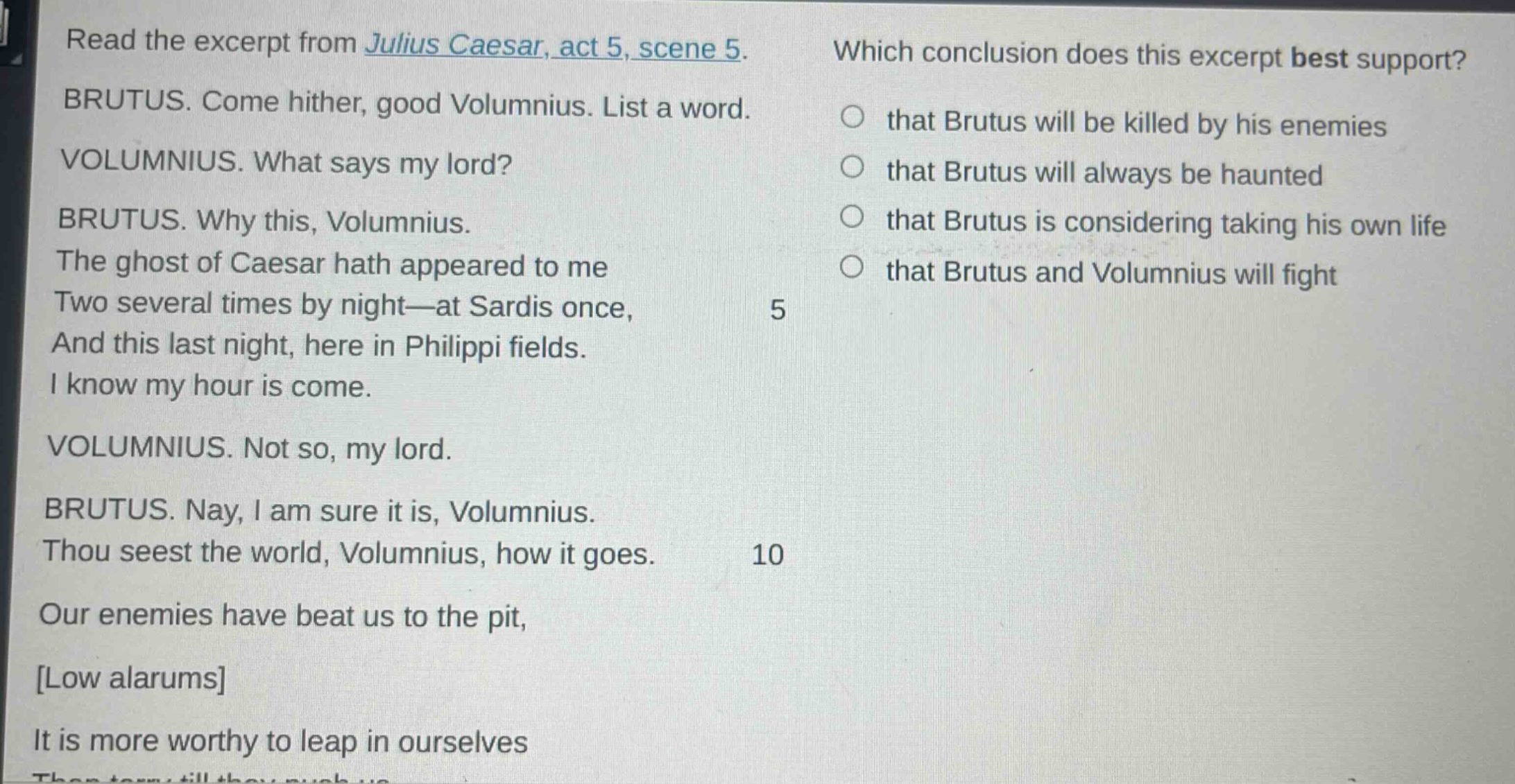 read the excerpt from julius caesar, act 5, scene 5. brutus. come hither, good volumnius. list a word. volumnius. what says my lord? brutus. why this, volumnius. the ghost of caesar hath appeared to me two several times by night—at sardis once, and this last night, here in philippi fields. i know my hour is come. volumnius. not so, my lord. brutus. nay, i am sure it is, volumnius. thou seest the world, volumnius, how it goes. our enemies have beat us to the pit, low alarums it is more worthy to leap in ourselves which conclusion does this excerpt best support? that brutus will be killed by his enemies that brutus will always be haunted that brutus is considering taking his own life that brutus and volumnius will fight