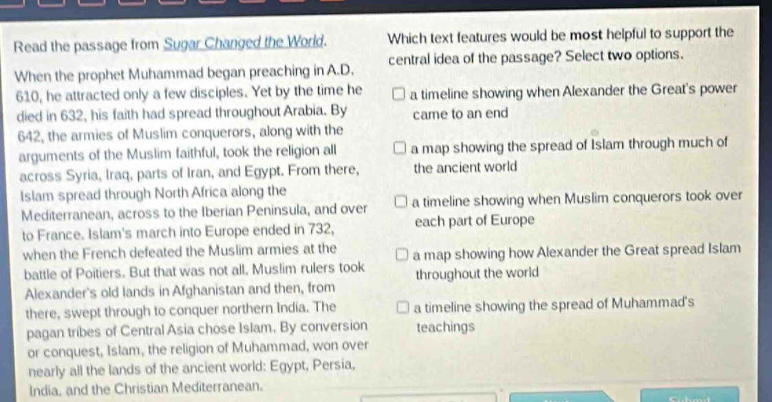 read the passage from sugar changed the world. when the prophet muhammad began preaching in a.d. 610, he attracted only a few disciples. yet by the time he died in 632, his faith had spread throughout arabia. by 642, the armies of muslim conquerors, along with the arguments of the muslim faithful, took the religion all across syria, iraq, parts of iran, and egypt. from there, islam spread through north africa along the mediterranean, across to the iberian peninsula, and over to france. islams march into europe ended in 732, when the french defeated the muslim armies at the battle of poitiers. but that was not all. muslim rulers took alexanders old lands in afghanistan and then, from there, swept through to conquer northern india. the pagan tribes of central asia chose islam. by conversion or conquest, islam, the religion of muhammad, won over nearly all the lands of the ancient world: egypt, persia, india, and the christian mediterranean. which text features would be most helpful to support the central idea of the passage? select two options. a timeline showing when alexander the greats power came to an end a map showing the spread of islam through much of the ancient world a timeline showing when muslim conquerors took over each part of europe a map showing how alexander the great spread islam throughout the world a timeline showing the spread of muhammads teachings