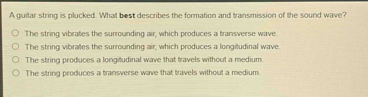 a guitar string is plucked. what best describes the formation and transmission of the sound wave? the string vibrates the surrounding air, which produces a transverse wave. the string vibrates the surrounding air, which produces a longitudinal wave. the string produces a longitudinal wave that travels without a medium. the string produces a transverse wave that travels without a medium.