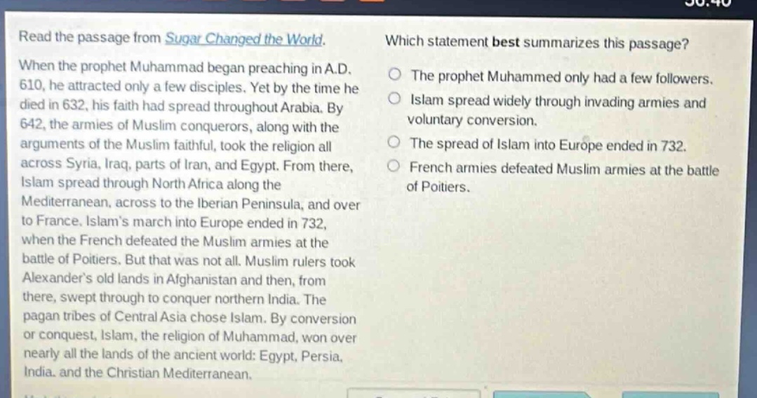 read the passage from sugar changed the world. when the prophet muhammad began preaching in a.d. 610, he attracted only a few disciples. yet by the time he died in 632, his faith had spread throughout arabia. by 642, the armies of muslim conquerors, along with the arguments of the muslim faithful, took the religion all across syria, iraq, parts of iran, and egypt. from there, islam spread through north africa along the mediterranean, across to the iberian peninsula, and over to france. islams march into europe ended in 732, when the french defeated the muslim armies at the battle of poitiers. but that was not all. muslim rulers took alexanders old lands in afghanistan and then, from there, swept through to conquer northern india. the pagan tribes of central asia chose islam. by conversion or conquest, islam, the religion of muhammad, won over nearly all the lands of the ancient world: egypt, persia, india, and the christian mediterranean. which statement best summarizes this passage? the prophet muhammed only had a few followers. islam spread widely through invading armies and voluntary conversion. the spread of islam into europe ended in 732. french armies defeated muslim armies at the battle of poitiers.