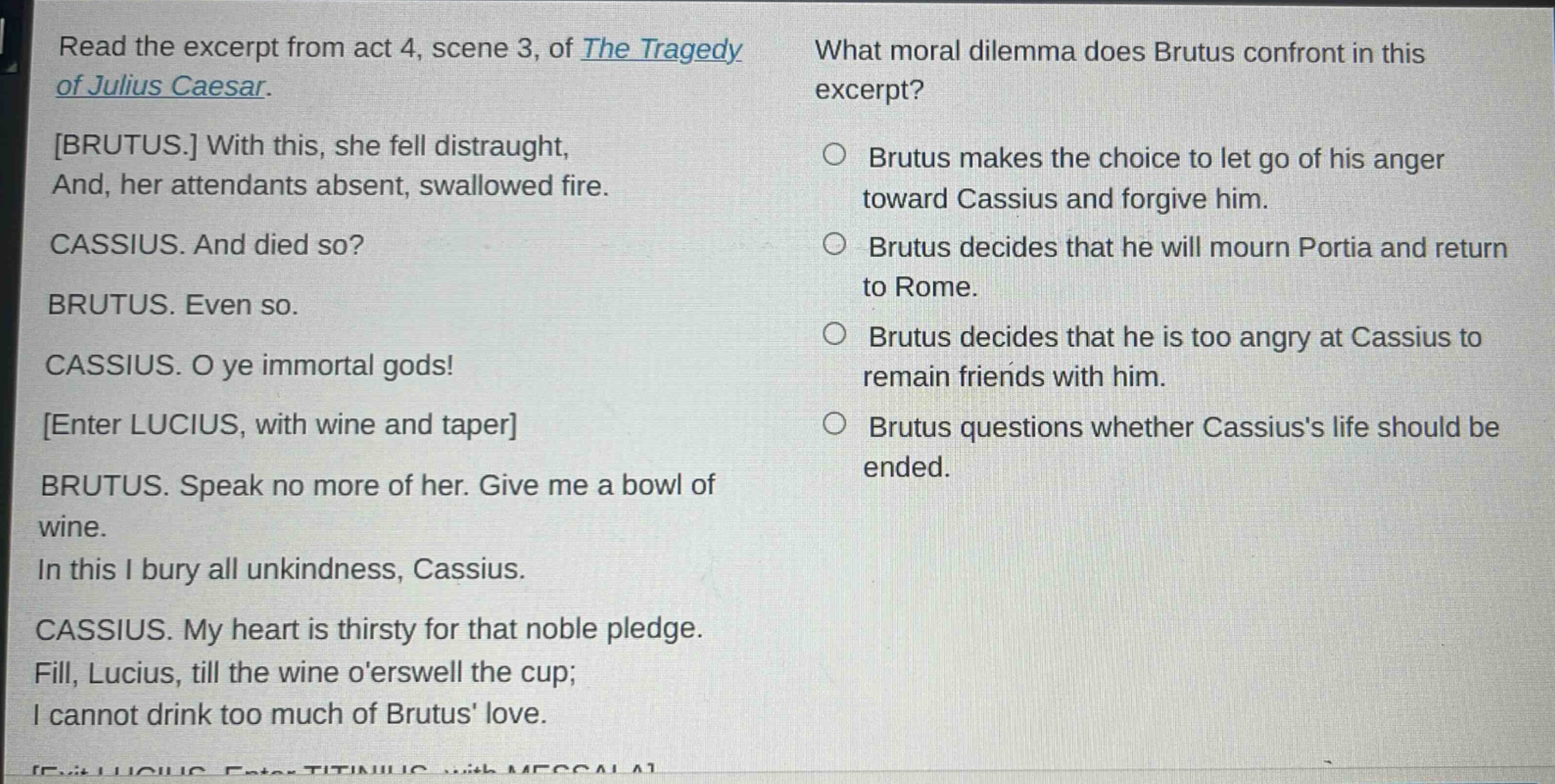 read the excerpt from act 4, scene 3, of the tragedy of julius caesar. brutus. with this, she fell distraught, and, her attendants absent, swallowed fire. cassius. and died so? brutus. even so. cassius. o ye immortal gods! enter lucius, with wine and taper brutus. speak no more of her. give me a bowl of wine. in this i bury all unkindness, cassius. cassius. my heart is thirsty for that noble pledge. fill, lucius, till the wine oerswell the cup; i cannot drink too much of brutus love. what moral dilemma does brutus confront in this excerpt? brutus makes the choice to let go of his anger toward cassius and forgive him. brutus decides that he will mourn portia and return to rome. brutus decides that he is too angry at cassius to remain friends with him. brutus questions whether cassiuss life should be ended.