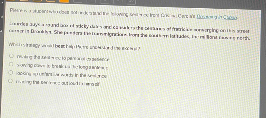 pierre is a student who does not understand the following sentence from cristina garcias dreaming in cuban. lourdes buys a round box of sticky dates and considers the centuries of fratricide converging on this street corner in brooklyn. she ponders the transmigrations from the southern latitudes, the millions moving north. which strategy would best help pierre understand the excerpt? relating the sentence to personal experience slowing down to break up the long sentence looking up unfamiliar words in the sentence reading the sentence out loud to himself