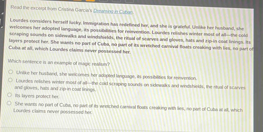 read the excerpt from cristina garcias dreaming in cuban. lourdes considers herself lucky. immigration has redefined her, and she is grateful. unlike her husband, she welcomes her adopted language, its possibilities for reinvention. lourdes relishes winter most of all—the cold scraping sounds on sidewalks and windshields, the ritual of scarves and gloves, hats and zip - in coat linings. its layers protect her. she wants no part of cuba, no part of its wretched carnival floats creaking with lies, no part of cuba at all, which lourdes claims never possessed her. which sentence is an example of magic realism? unlike her husband, she welcomes her adopted language, its possibilities for reinvention. lourdes relishes winter most of all—the cold scraping sounds on sidewalks and windshields, the ritual of scarves and gloves, hats and zip - in coat linings. its layers protect her. she wants no part of cuba, no part of its wretched carnival floats creaking with lies, no part of cuba at all, which lourdes claims never possessed her.