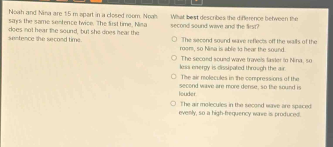 noah and nina are 15 m apart in a closed room. noah says the same sentence twice. the first time, nina does not hear the sound, but she does hear the sentence the second time. what best describes the difference between the second sound wave and the first? the second sound wave reflects off the walls of the room, so nina is able to hear the sound. the second sound wave travels faster to nina, so less energy is dissipated through the air. the air molecules in the compressions of the second wave are more dense, so the sound is louder. the air molecules in the second wave are spaced evenly, so a high - frequency wave is produced.