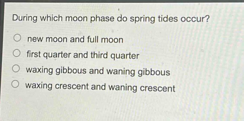 during which moon phase do spring tides occur?\no new moon and full moon\no first quarter and third quarter\no waxing gibbous and waning gibbous\no waxing crescent and waning crescent