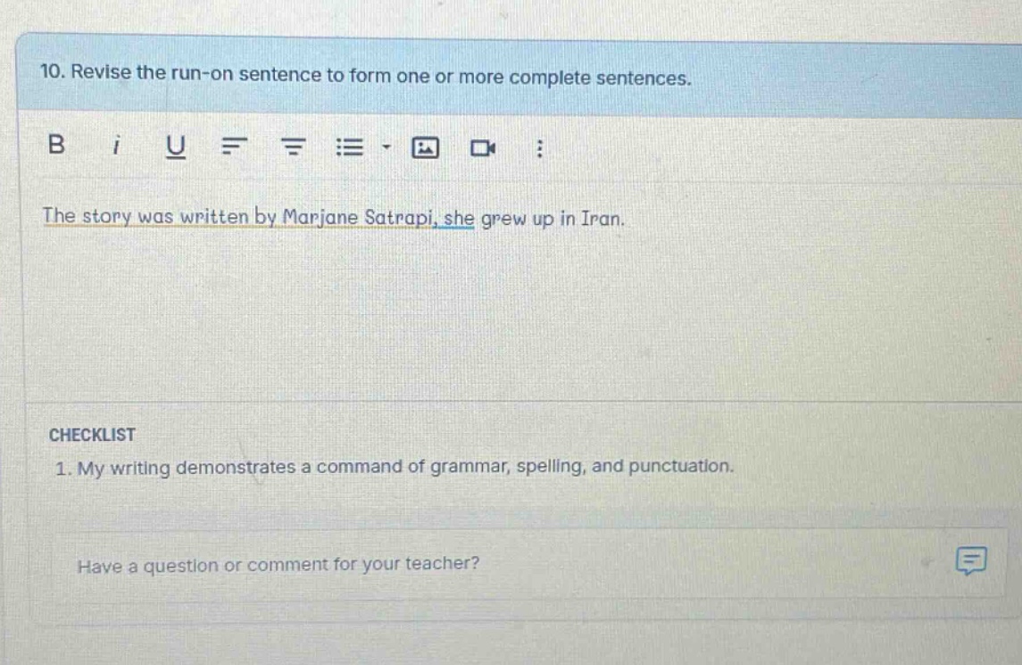 10. revise the run - on sentence to form one or more complete sentences. the story was written by marjane satrapi, she grew up in iran. checklist 1. my writing demonstrates a command of grammar, spelling, and punctuation. have a question or comment for your teacher?