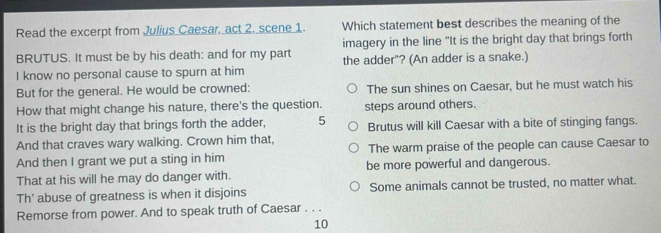 read the excerpt from julius caesar, act 2, scene 1. brutus. it must be by his death: and for my part i know no personal cause to spurn at him but for the general. he would be crowned: how that might change his nature, theres the question. it is the bright day that brings forth the adder, and that craves wary walking. crown him that, and then i grant we put a sting in him that at his will he may do danger with. th abuse of greatness is when it disjoins remorse from power. and to speak truth of caesar... which statement best describes the meaning of the imagery in the line \it is the bright day that brings forth the adder\? (an adder is a snake.) the sun shines on caesar, but he must watch his steps around others. brutus will kill caesar with a bite of stinging fangs. the warm praise of the people can cause caesar to be more powerful and dangerous. some animals cannot be trusted, no matter what.