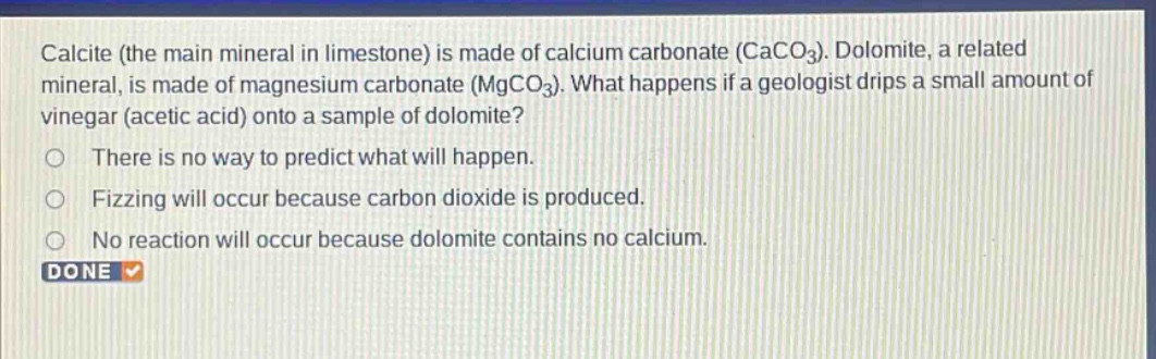 calcite (the main mineral in limestone) is made of calcium carbonate (caco3). dolomite, a related mineral, is made of magnesium carbonate (mgco3). what happens if a geologist drips a small amount of vinegar (acetic acid) onto a sample of dolomite? there is no way to predict what will happen. fizzing will occur because carbon dioxide is produced. no reaction will occur because dolomite contains no calcium. done