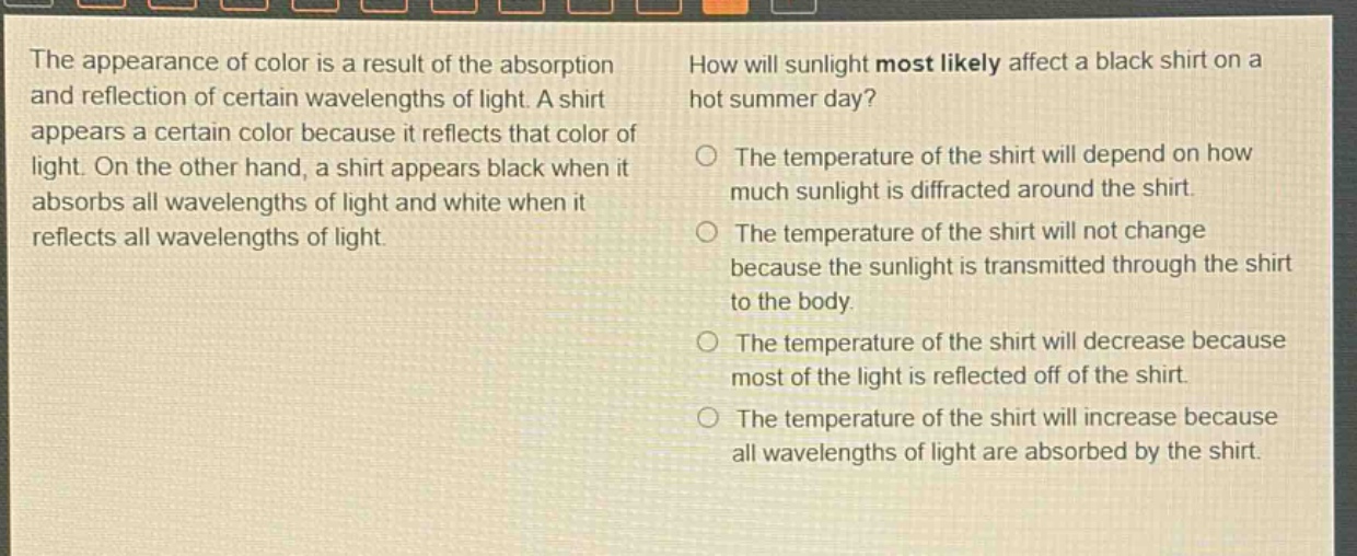 the appearance of color is a result of the absorption and reflection of certain wavelengths of light. a shirt appears a certain color because it reflects that color of light. on the other hand, a shirt appears black when it absorbs all wavelengths of light and white when it reflects all wavelengths of light. how will sunlight most likely affect a black shirt on a hot summer day? the temperature of the shirt will depend on how much sunlight is diffracted around the shirt. the temperature of the shirt will not change because the sunlight is transmitted through the shirt to the body. the temperature of the shirt will decrease because most of the light is reflected off of the shirt. the temperature of the shirt will increase because all wavelengths of light are absorbed by the shirt.