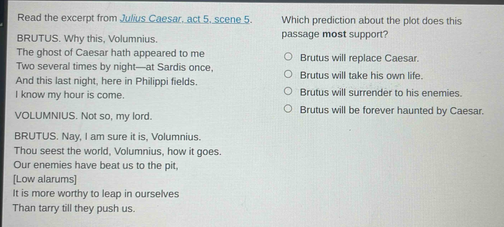 read the excerpt from julius caesar, act 5, scene 5. brutus. why this, volumnius. the ghost of caesar hath appeared to me two several times by night—at sardis once, and this last night, here in philippi fields. i know my hour is come. volumnius. not so, my lord. brutus. nay, i am sure it is, volumnius. thou seest the world, volumnius, how it goes. our enemies have beat us to the pit, low alarums it is more worthy to leap in ourselves than tarry till they push us. which prediction about the plot does this passage most support? brutus will replace caesar. brutus will take his own life. brutus will surrender to his enemies. brutus will be forever haunted by caesar.