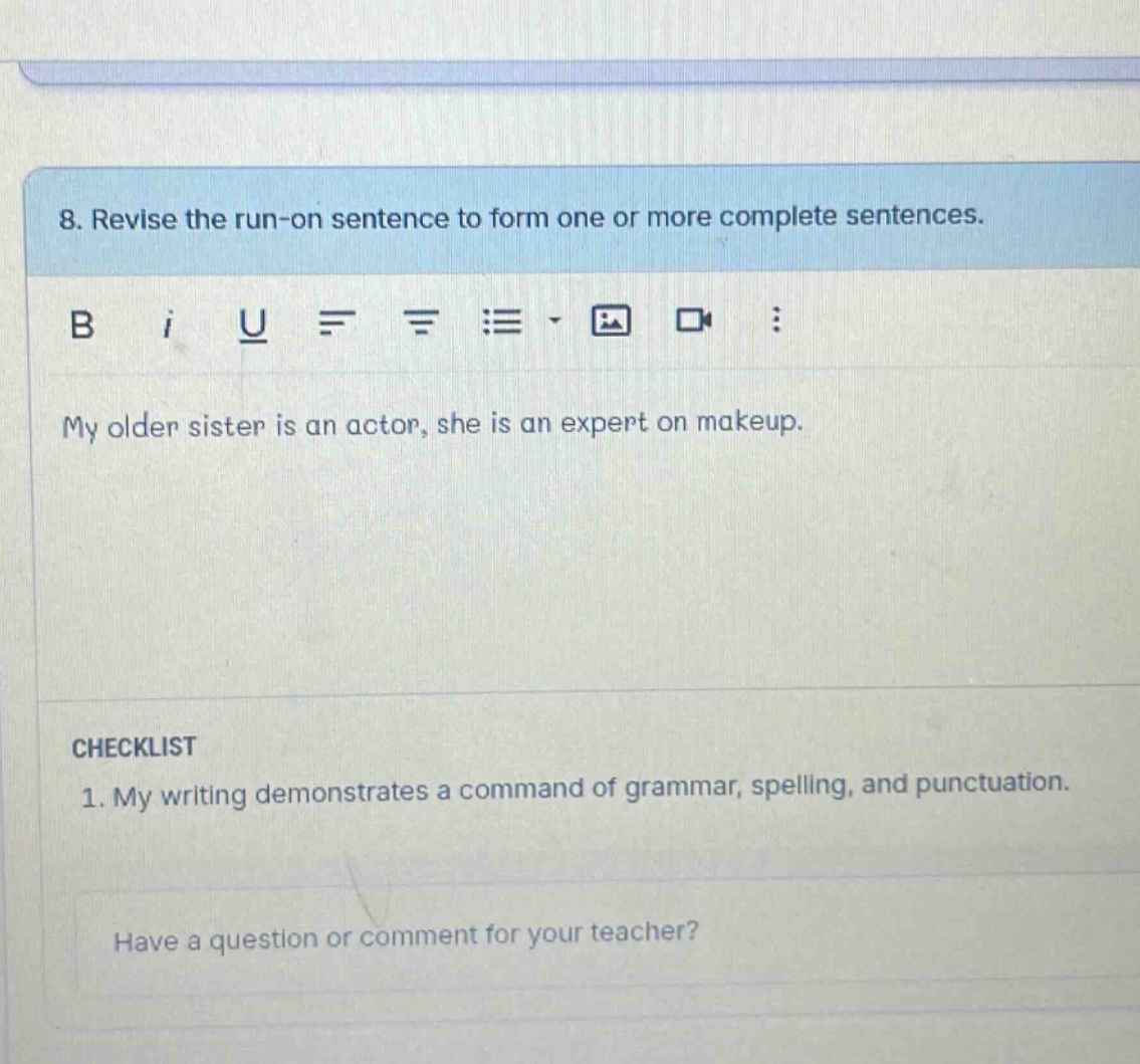 8. revise the run - on sentence to form one or more complete sentences. my older sister is an actor, she is an expert on makeup. checklist 1. my writing demonstrates a command of grammar, spelling, and punctuation. have a question or comment for your teacher?