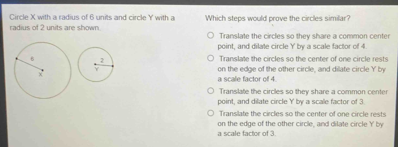 circle x with a radius of 6 units and circle y with a radius of 2 units are shown. which steps would prove the circles similar? translate the circles so they share a common center point, and dilate circle y by a scale factor of 4. translate the circles so the center of one circle rests on the edge of the other circle, and dilate circle y by a scale factor of 4. translate the circles so they share a common center point, and dilate circle y by a scale factor of 3. translate the circles so the center of one circle rests on the edge of the other circle, and dilate circle y by a scale factor of 3.