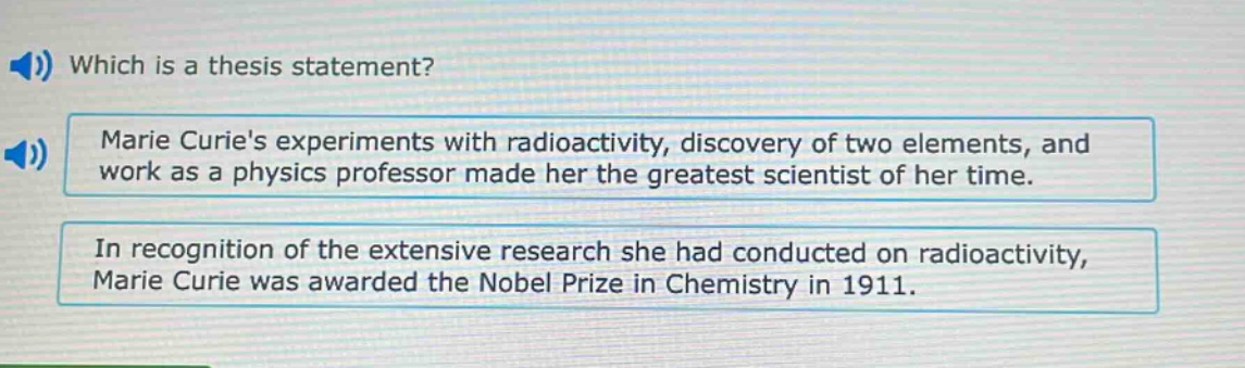 which is a thesis statement? marie curies experiments with radioactivity, discovery of two elements, and work as a physics professor made her the greatest scientist of her time. in recognition of the extensive research she had conducted on radioactivity, marie curie was awarded the nobel prize in chemistry in 1911.