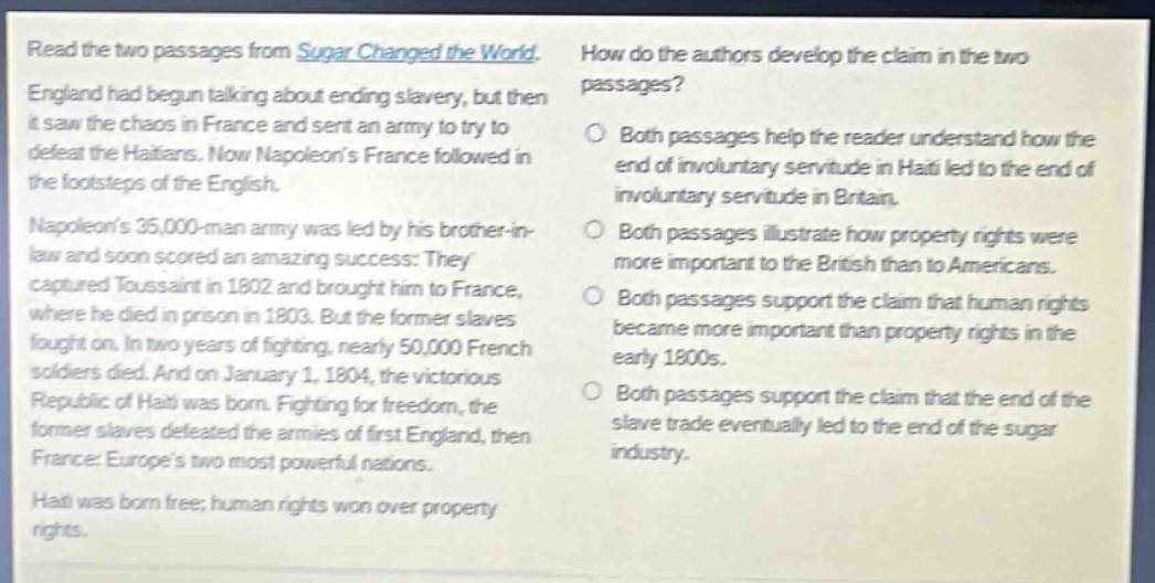 read the two passages from sugar changed the world. england had begun talking about ending slavery, but then it saw the chaos in france and sent an army to try to defeat the haitians. now napoleons france followed in the footsteps of the english. napoleons 35,000 - man army was led by his brother - in - law and soon scored an amazing success: they captured toussaint in 1802 and brought him to france, where he died in prison in 1803. but the former slaves fought on. in two years of fighting, nearly 50,000 french soldiers died. and on january 1, 1804, the victorious republic of haiti was born. fighting for freedom, the former slaves defeated the armies of first england, then france: europes two most powerful nations. haiti was born free; human rights won over property rights. how do the authors develop the claim in the two passages? both passages help the reader understand how the end of involuntary servitude in haiti led to the end of involuntary servitude in britain. both passages illustrate how property rights were more important to the british than to americans. both passages support the claim that human rights became more important than property rights in the early 1800s. both passages support the claim that the end of the slave trade eventually led to the end of the sugar industry.